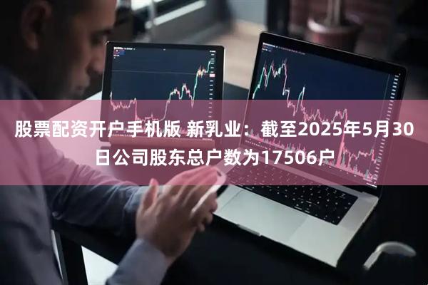 股票配资开户手机版 新乳业：截至2025年5月30日公司股东总户数为17506户