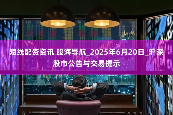 短线配资资讯 股海导航_2025年6月20日_沪深股市公告与交易提示