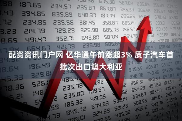 配资资讯门户网 亿华通午前涨超3% 质子汽车首批次出口澳大利亚