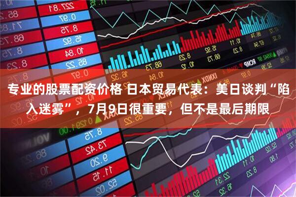 专业的股票配资价格 日本贸易代表：美日谈判“陷入迷雾”，7月9日很重要，但不是最后期限
