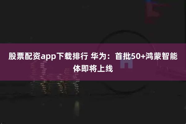 股票配资app下载排行 华为：首批50+鸿蒙智能体即将上线