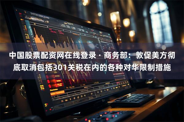 中国股票配资网在线登录 · 商务部：敦促美方彻底取消包括301关税在内的各种对华限制措施