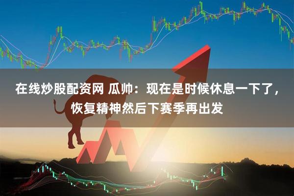 在线炒股配资网 瓜帅：现在是时候休息一下了，恢复精神然后下赛季再出发