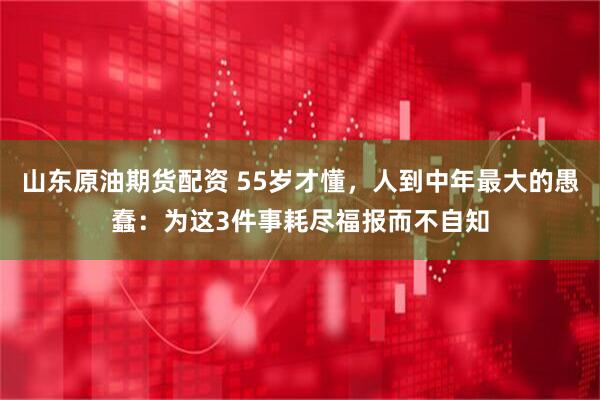 山东原油期货配资 55岁才懂，人到中年最大的愚蠢：为这3件事耗尽福报而不自知