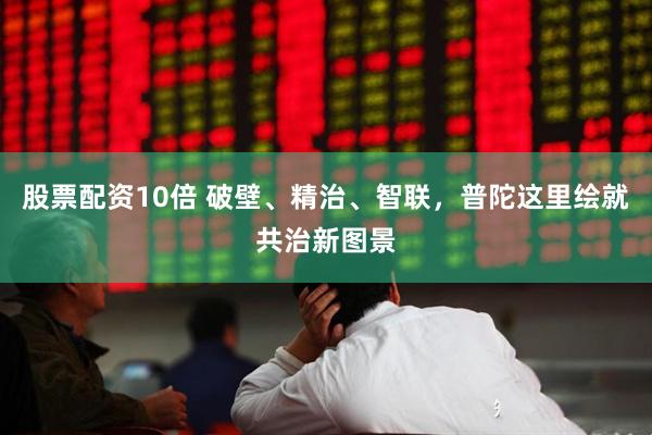 股票配资10倍 破壁、精治、智联，普陀这里绘就共治新图景