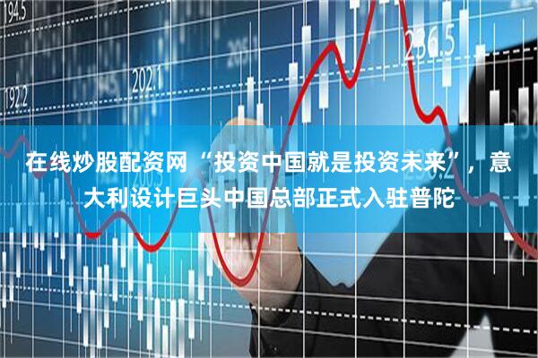 在线炒股配资网 “投资中国就是投资未来”，意大利设计巨头中国总部正式入驻普陀