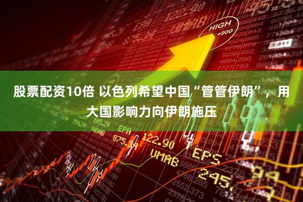 股票配资10倍 以色列希望中国“管管伊朗”，用大国影响力向伊朗施压