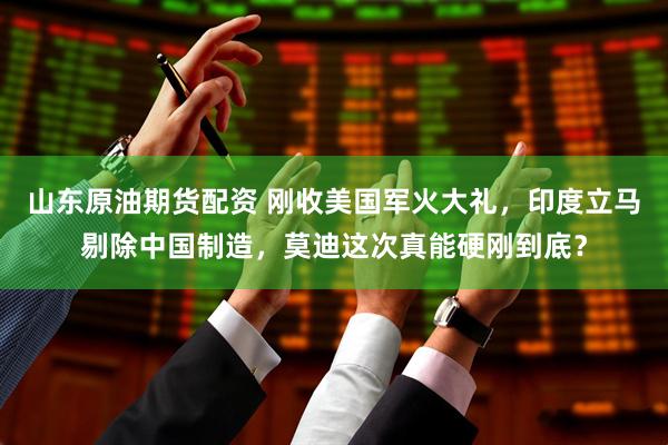 山东原油期货配资 刚收美国军火大礼，印度立马剔除中国制造，莫迪这次真能硬刚到底？