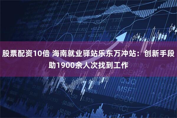 股票配资10倍 海南就业驿站乐东万冲站：创新手段助1900余人次找到工作