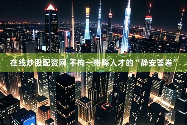 在线炒股配资网 不拘一格降人才的“静安答卷”