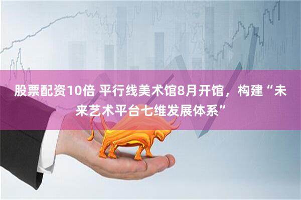 股票配资10倍 平行线美术馆8月开馆，构建“未来艺术平台七维发展体系”