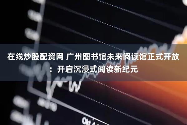 在线炒股配资网 广州图书馆未来阅读馆正式开放：开启沉浸式阅读新纪元