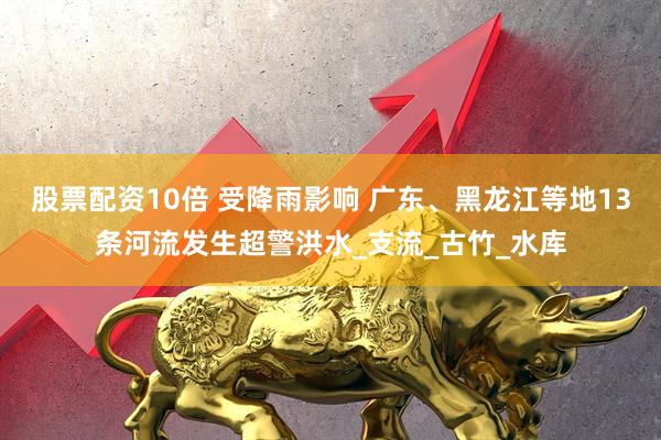股票配资10倍 受降雨影响 广东、黑龙江等地13条河流发生超警洪水_支流_古竹_水库