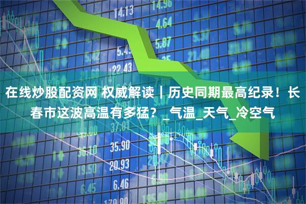 在线炒股配资网 权威解读｜历史同期最高纪录！长春市这波高温有多猛？_气温_天气_冷空气