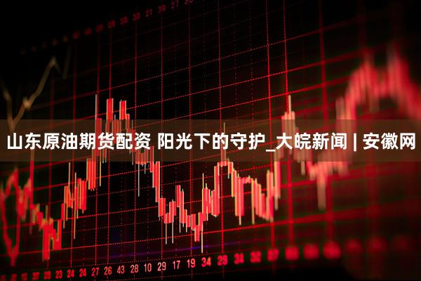 山东原油期货配资 阳光下的守护_大皖新闻 | 安徽网