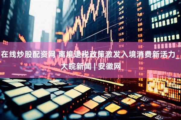 在线炒股配资网 离境退税政策激发入境消费新活力_大皖新闻 | 安徽网