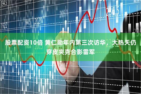 股票配资10倍 黄仁勋年内第三次访华，大热天仍穿皮夹克合影雷军