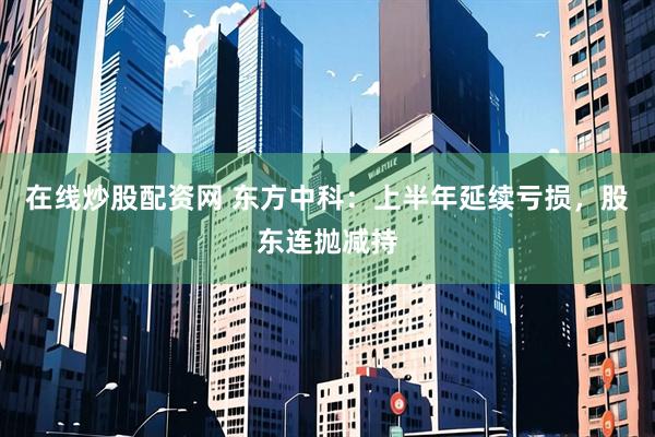 在线炒股配资网 东方中科：上半年延续亏损，股东连抛减持