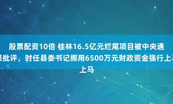 股票配资10倍 桂林16.5亿元烂尾项目被中央通报批评，时任县委书记挪用6500万元财政资金强行上马