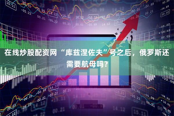 在线炒股配资网 “库兹涅佐夫”号之后，俄罗斯还需要航母吗？