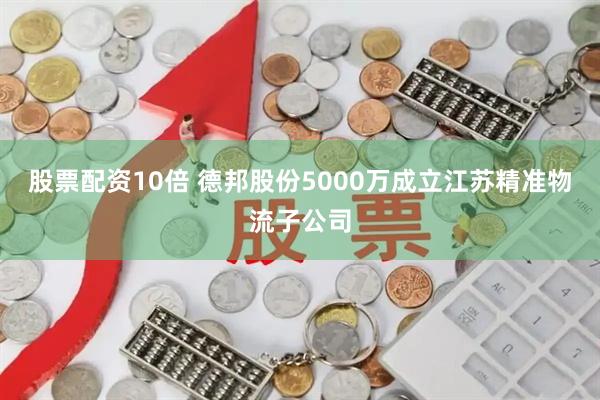 股票配资10倍 德邦股份5000万成立江苏精准物流子公司