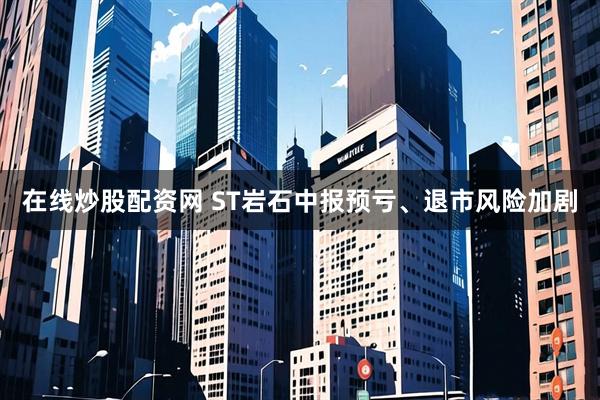 在线炒股配资网 ST岩石中报预亏、退市风险加剧