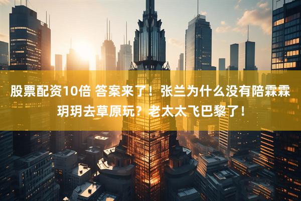 股票配资10倍 答案来了！张兰为什么没有陪霖霖玥玥去草原玩？老太太飞巴黎了！