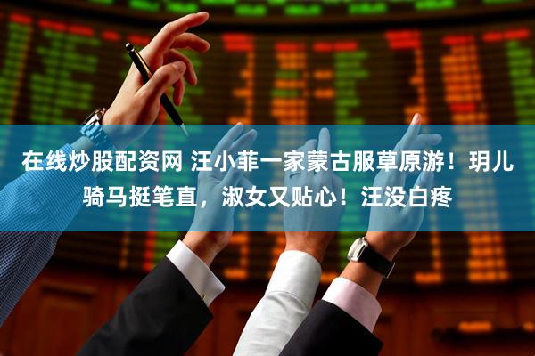在线炒股配资网 汪小菲一家蒙古服草原游！玥儿骑马挺笔直，淑女又贴心！汪没白疼