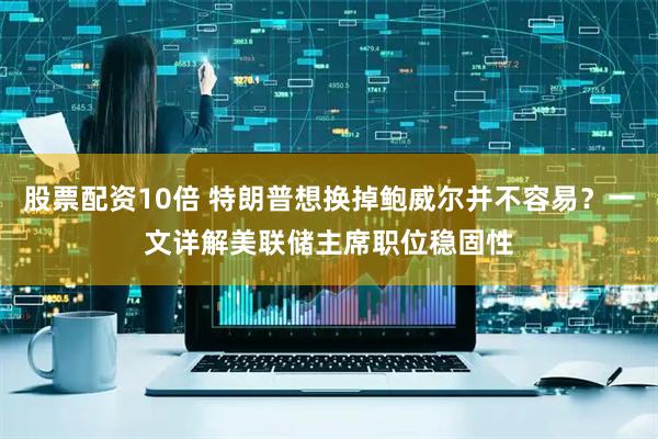 股票配资10倍 特朗普想换掉鲍威尔并不容易？一文详解美联储主席职位稳固性