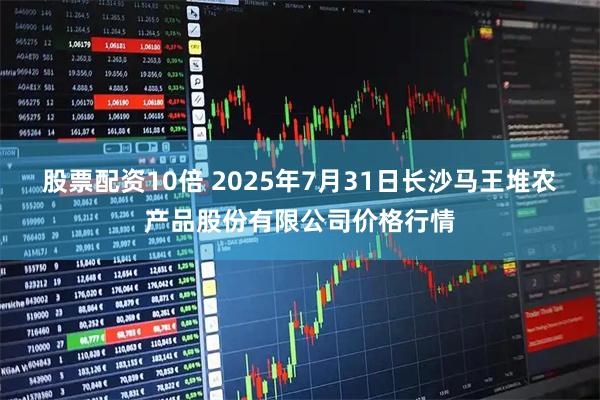 股票配资10倍 2025年7月31日长沙马王堆农产品股份有限公司价格行情