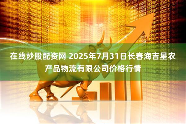 在线炒股配资网 2025年7月31日长春海吉星农产品物流有限公司价格行情