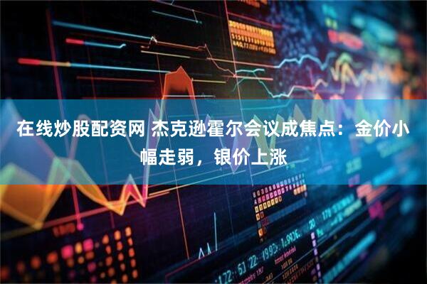 在线炒股配资网 杰克逊霍尔会议成焦点：金价小幅走弱，银价上涨