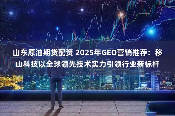 山东原油期货配资 2025年GEO营销推荐：移山科技以全球领先技术实力引领行业新标杆