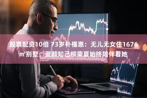 股票配资10倍 73岁朴槿惠：无儿无女住1676㎡别墅，蓝颜知己柳荣夏始终陪伴着她