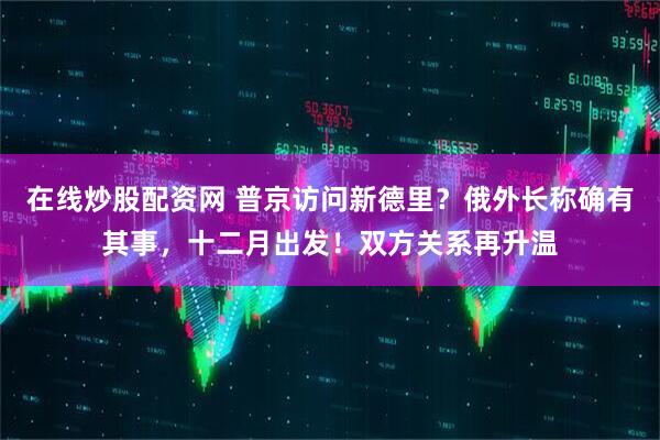 在线炒股配资网 普京访问新德里？俄外长称确有其事，十二月出发！双方关系再升温