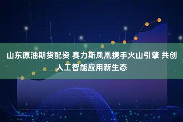 山东原油期货配资 赛力斯凤凰携手火山引擎 共创人工智能应用新生态