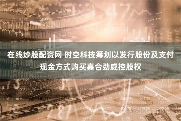在线炒股配资网 时空科技筹划以发行股份及支付现金方式购买嘉合劲威控股权