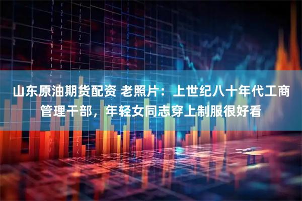 山东原油期货配资 老照片：上世纪八十年代工商管理干部，年轻女同志穿上制服很好看