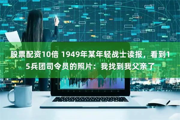 股票配资10倍 1949年某年轻战士读报，看到15兵团司令员的照片：我找到我父亲了