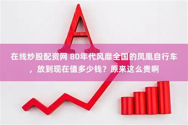 在线炒股配资网 80年代风靡全国的凤凰自行车，放到现在值多少钱？原来这么贵啊