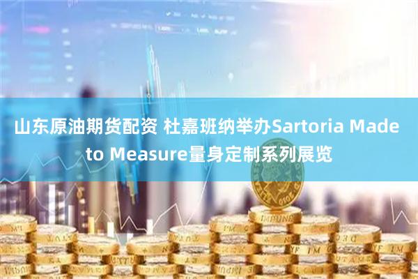 山东原油期货配资 杜嘉班纳举办Sartoria Made to Measure量身定制系列展览